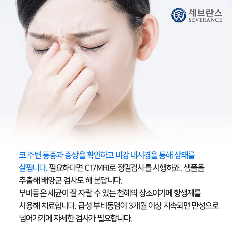 코 주변 통증과 증상을 확인하고 비강 내시경을 통해 상태를 살핍니다. 필요하다면 CT/MRI로 정밀검사를 시행하죠. 샘플을 추출해 배양균 검사도 해 본답니다.  부비동은 세균이 잘 자랄 수 있는 천혜의 장소이기에 항생제를 사용해 치료합니다. 급성 부비동염이 3개월 이상 지속되면 만성으로 넘어가기에 자세한 검사가 필요합니다.
