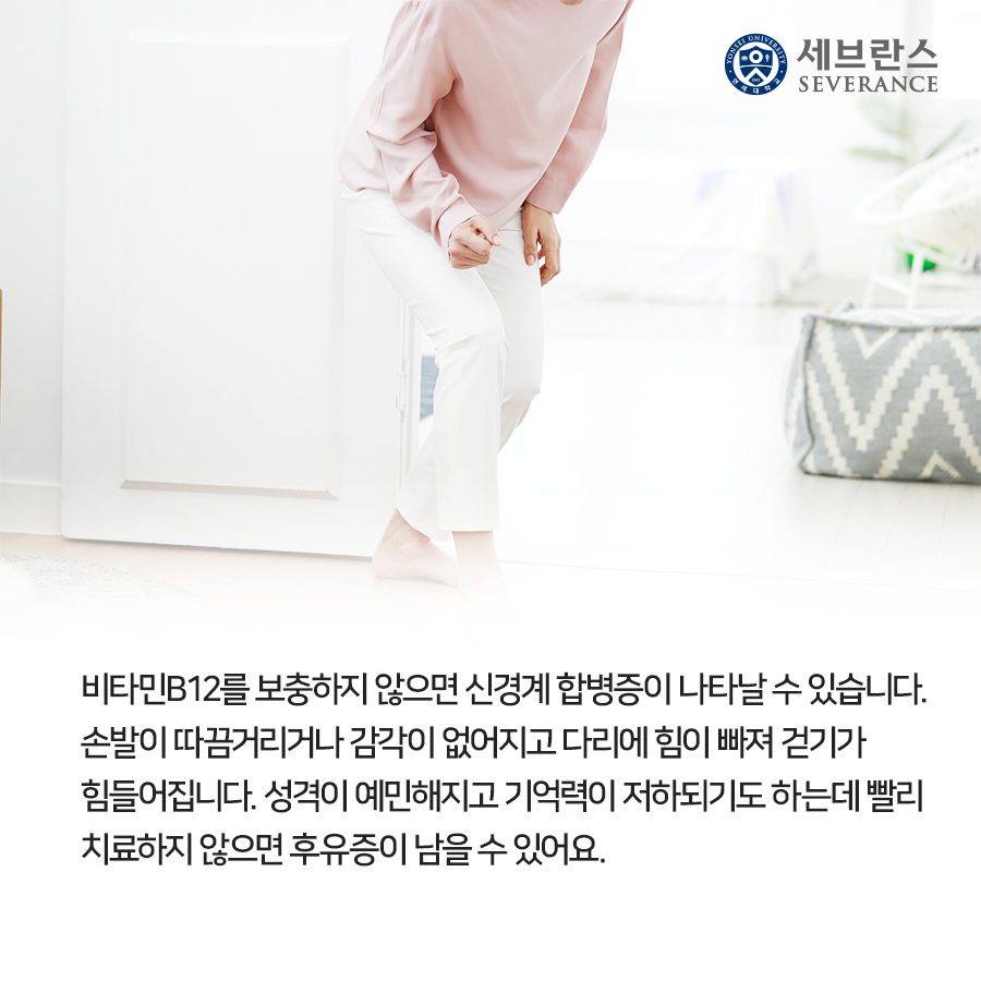 비타민B12를 보충하지 않으면 신경계 합병증이 나타날 수 있습니다. 손발이 따끔거리거나 감각이 없어지고 다리에 힘이 빠져 걷기가 힘들어집니다. 성격이 예민해지고 기억력이 저하되기도 하는데 빨리 치료하지 않으면 후유증이 남을 수 있어요.