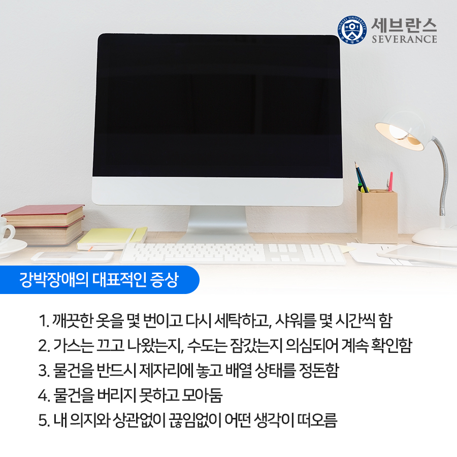 강박장애의 대표적인 증상 1. 깨끗한 옷을 몇 번이고 다시 세탁하고, 샤워를 몇 시간씩 함  2. 가스는 끄고 나왔는지, 수도는 잠갔는지 의심되어 계속 확인함  3. 물건을 반드시 제자리에 놓고 배열 상태를 정돈함  4. 물건을 버리지 못하고 모아둠  5. 내 의지와 상관없이 끊임없이 어떤 생각이 떠오름