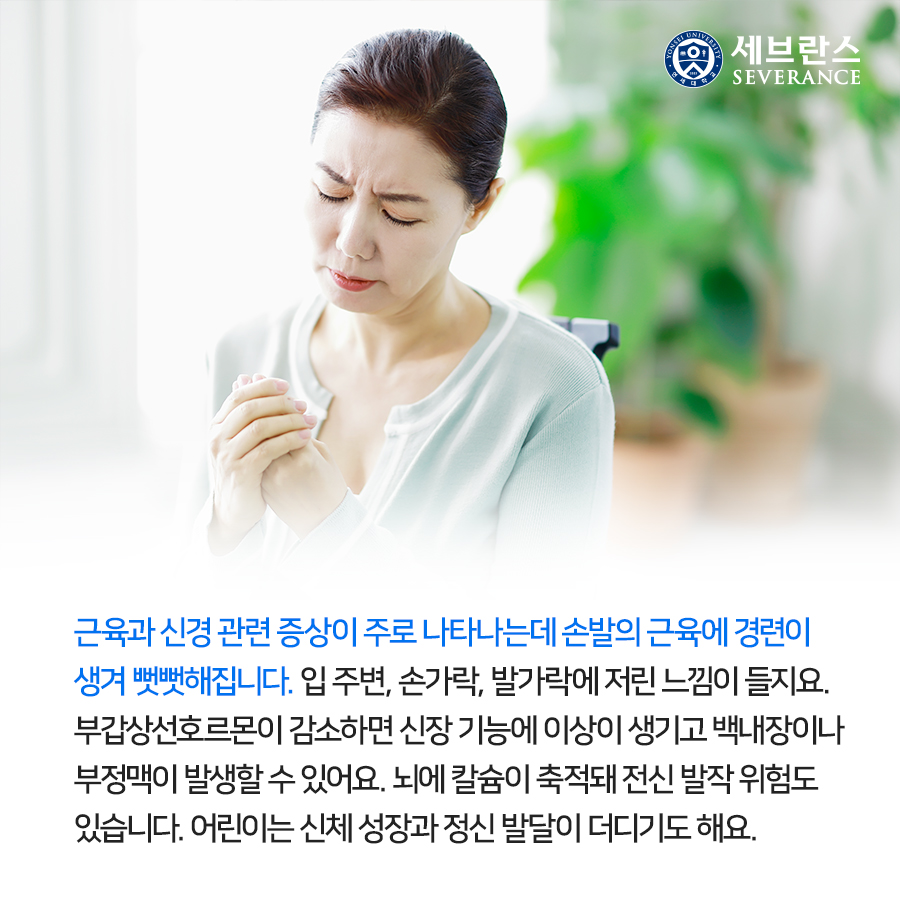 근육과 신경 관련 증상이 주로 나타나는데 손발의 근육에 경련이 생겨 뻣뻣해집니다. 입 주변, 손가락, 발가락에 저린 느낌이 들지요. 부갑상선호르몬이 감소하면 신장 기능에 이상이 생기고 백내장이나 부정맥이 발생할 수 있어요. 뇌에 칼슘이 축적돼 전신 발작 위험도 있습니다. 어린이는 신체 성장과 정신 발달이 더디기도 해요.