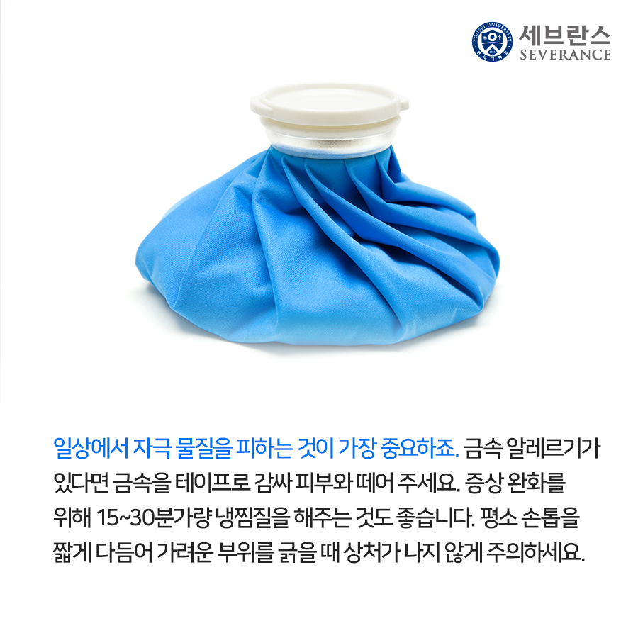 일상에서 자극 물질을 피하는 것이 가장 중요하죠. 금속 알레르기가 있다면 피부와 금속을 테이프로 감싸 피부와 떼어 주세요. 증상 완화를 위해 15~30분가량 냉찜질을 해주는 것도 좋습니다. 평소 손톱을 짧게 다듬어 가려운 부위를 긁을 때 상처가 나지 않게 주의하세요.