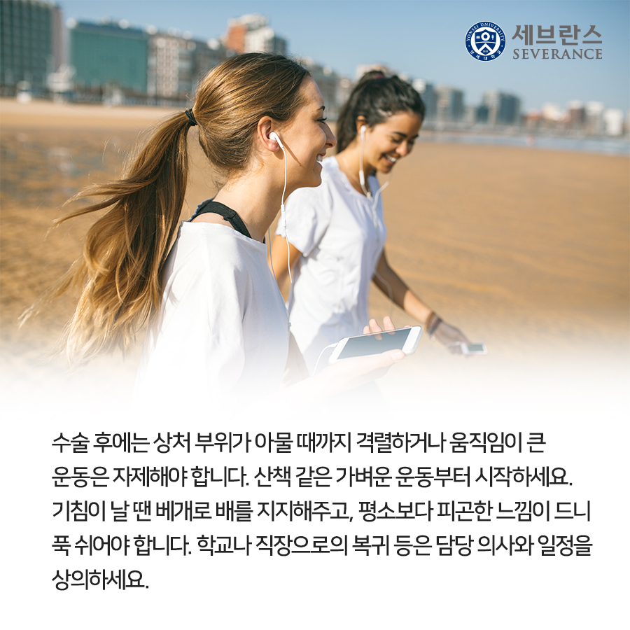 수술 후에는 상처 부위가 아물 때까지 격렬하거나 움직임이 큰 운동은 자제해야 합니다. 산책 같은 가벼운 운동부터 시작하세요. 기침이 날 땐 베개로 배를 지지해주고, 평소보다 피곤한 느낌이 드니 푹 쉬어야 합니다. 학교나 직장으로의 복귀 등은 담당 의사와 일정을 상의하세요.