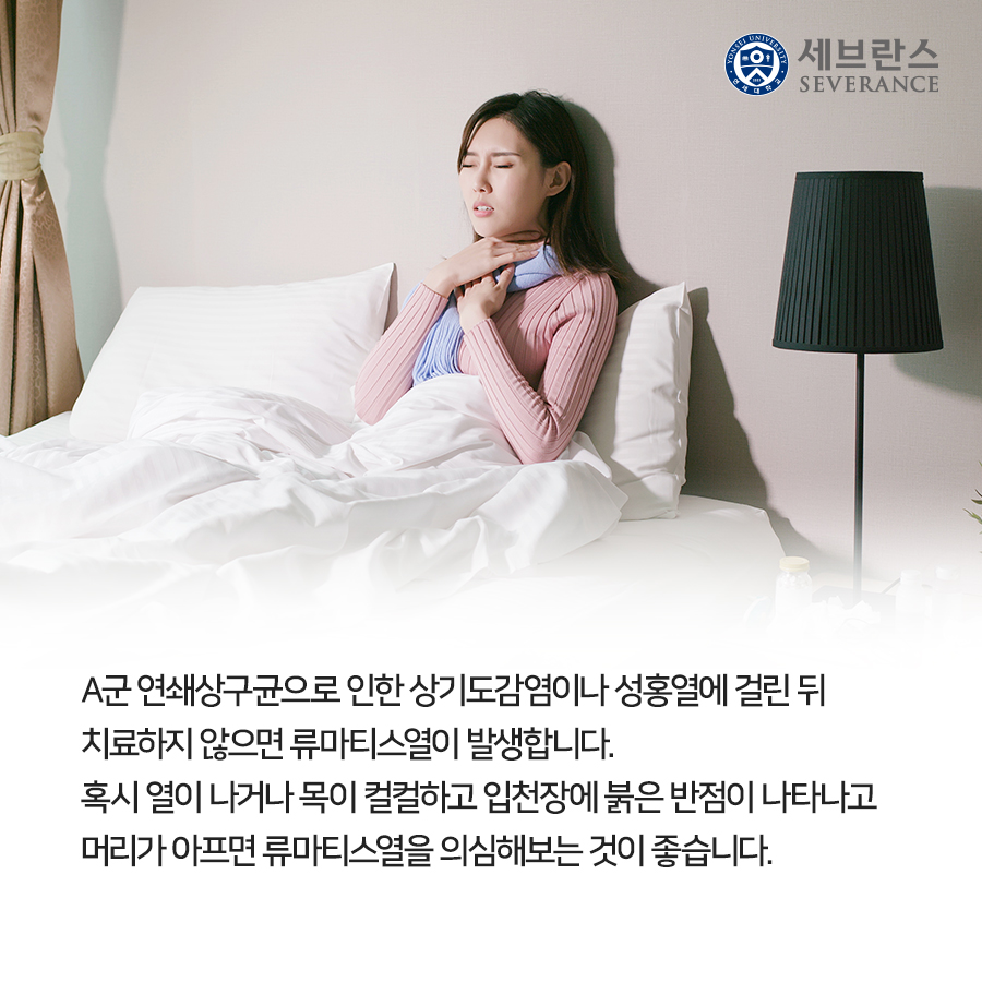 A군 연쇄상구균으로 인한 상기도감염이나 성홍열에 걸린 뒤 치료하지 않으면 류마티스열이 발생합니다. 혹시 열이 나거나 목이 컬컬하고 입천장에 붉은 반점이 나타나고 머리가 아프면 류마티스열을 의심해보는 것이 좋습니다.